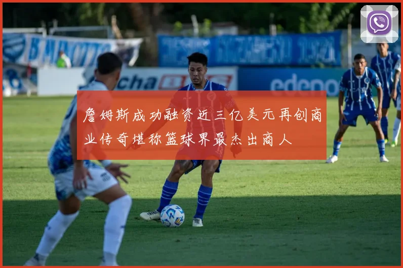 詹姆斯成功融资近三亿美元再创商业传奇堪称篮球界最杰出商人