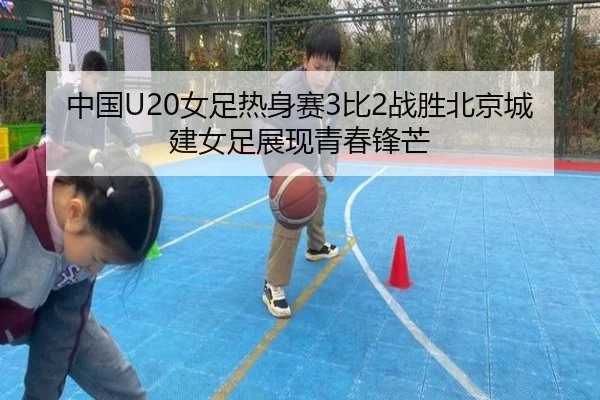 中国U20女足热身赛3比2战胜北京城建女足展现青春锋芒